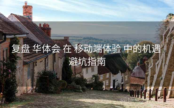 复盘 华体会 在 移动端体验 中的机遇 避坑指南