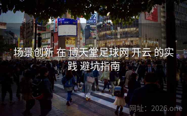 场景创新 在 博天堂足球网 开云 的实践 避坑指南