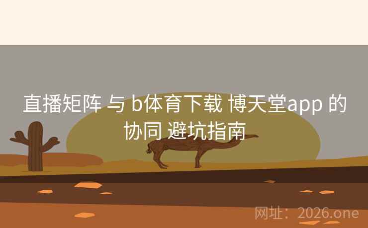 直播矩阵 与 b体育下载 博天堂app 的协同 避坑指南